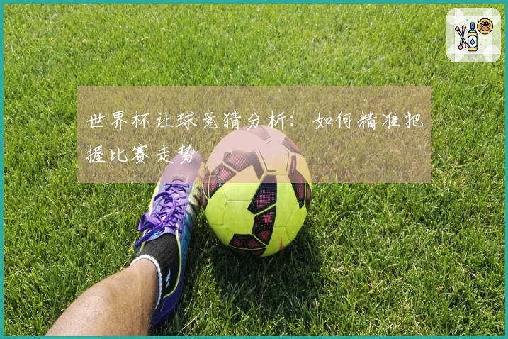 世界杯让球竞猜分析：如何精准把握比赛走势